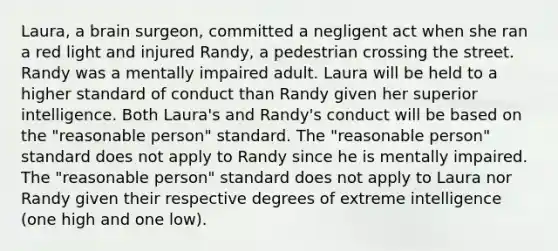 Laura, a brain surgeon, committed a negligent act when she ran a red light and injured Randy, a pedestrian crossing the street. Randy was a mentally impaired adult. Laura will be held to a higher standard of conduct than Randy given her superior intelligence. Both Laura's and Randy's conduct will be based on the "reasonable person" standard. The "reasonable person" standard does not apply to Randy since he is mentally impaired. The "reasonable person" standard does not apply to Laura nor Randy given their respective degrees of extreme intelligence (one high and one low).