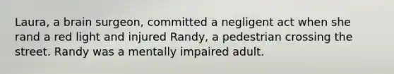 Laura, a brain surgeon, committed a negligent act when she rand a red light and injured Randy, a pedestrian crossing the street. Randy was a mentally impaired adult.