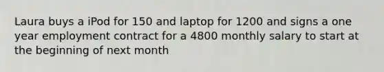 Laura buys a iPod for 150 and laptop for 1200 and signs a one year employment contract for a 4800 monthly salary to start at the beginning of next month