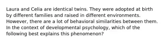 Laura and Celia are identical twins. They were adopted at birth by different families and raised in different environments. However, there are a lot of behavioral similarities between them. In the context of developmental psychology, which of the following best explains this phenomenon?