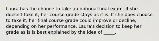 Laura has the chance to take an optional final exam. If she doesn't take it, her course grade stays as it is. If she does choose to take it, her final course grade could improve or decline, depending on her performance. Laura's decision to keep her grade as is is best explained by the idea of _____.