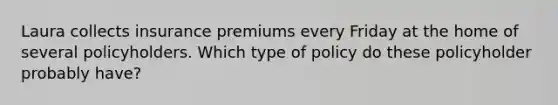 Laura collects insurance premiums every Friday at the home of several policyholders. Which type of policy do these policyholder probably have?