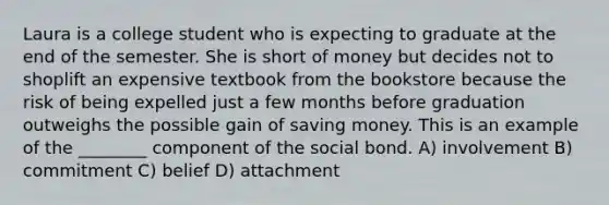 Laura is a college student who is expecting to graduate at the end of the semester. She is short of money but decides not to shoplift an expensive textbook from the bookstore because the risk of being expelled just a few months before graduation outweighs the possible gain of saving money. This is an example of the ________ component of the social bond. A) involvement B) commitment C) belief D) attachment