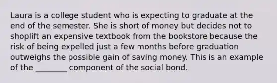 Laura is a college student who is expecting to graduate at the end of the semester. She is short of money but decides not to shoplift an expensive textbook from the bookstore because the risk of being expelled just a few months before graduation outweighs the possible gain of saving money. This is an example of the ________ component of the social bond.