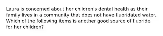 Laura is concerned about her children's dental health as their family lives in a community that does not have fluoridated water. Which of the following items is another good source of fluoride for her children?