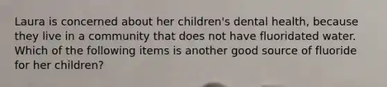 Laura is concerned about her children's dental health, because they live in a community that does not have fluoridated water. Which of the following items is another good source of fluoride for her children?