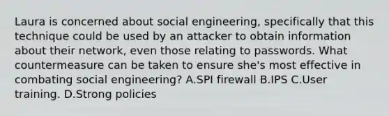 Laura is concerned about social engineering, specifically that this technique could be used by an attacker to obtain information about their network, even those relating to passwords. What countermeasure can be taken to ensure she's most effective in combating social engineering? A.SPI firewall B.IPS C.User training. D.Strong policies