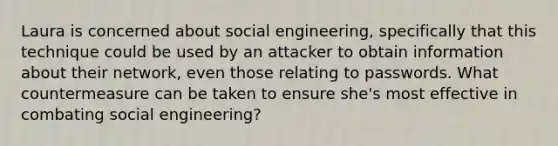 Laura is concerned about social engineering, specifically that this technique could be used by an attacker to obtain information about their network, even those relating to passwords. What countermeasure can be taken to ensure she's most effective in combating social engineering?