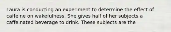 Laura is conducting an experiment to determine the effect of caffeine on wakefulness. She gives half of her subjects a caffeinated beverage to drink. These subjects are the