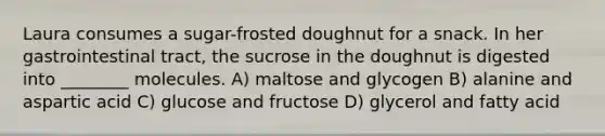 Laura consumes a sugar-frosted doughnut for a snack. In her gastrointestinal tract, the sucrose in the doughnut is digested into ________ molecules. A) maltose and glycogen B) alanine and aspartic acid C) glucose and fructose D) glycerol and fatty acid