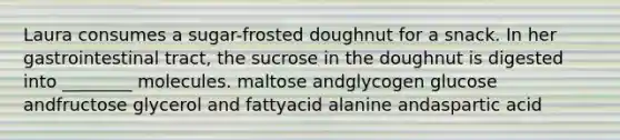 Laura consumes a sugar-frosted doughnut for a snack. In her gastrointestinal tract, the sucrose in the doughnut is digested into ________ molecules. maltose andglycogen glucose andfructose glycerol and fattyacid alanine andaspartic acid