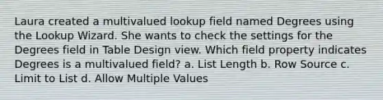 Laura created a multivalued lookup field named Degrees using the Lookup Wizard. She wants to check the settings for the Degrees field in Table Design view. Which field property indicates Degrees is a multivalued field? a. List Length b. Row Source c. Limit to List d. Allow Multiple Values