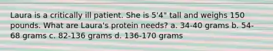 Laura is a critically ill patient. She is 5'4" tall and weighs 150 pounds. What are Laura's protein needs? a. 34-40 grams b. 54-68 grams c. 82-136 grams d. 136-170 grams