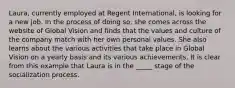 Laura, currently employed at Regent International, is looking for a new job. In the process of doing so, she comes across the website of Global Vision and finds that the values and culture of the company match with her own personal values. She also learns about the various activities that take place in Global Vision on a yearly basis and its various achievements. It is clear from this example that Laura is in the _____ stage of the socialization process.