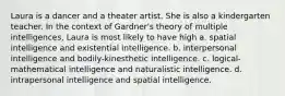 Laura is a dancer and a theater artist. She is also a kindergarten teacher. In the context of Gardner's theory of multiple intelligences, Laura is most likely to have high a. spatial intelligence and existential intelligence. b. interpersonal intelligence and bodily-kinesthetic intelligence. c. logical-mathematical intelligence and naturalistic intelligence. d. intrapersonal intelligence and spatial intelligence.