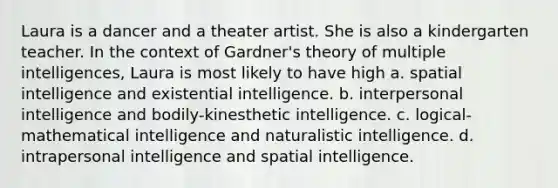 Laura is a dancer and a theater artist. She is also a kindergarten teacher. In the context of Gardner's theory of multiple intelligences, Laura is most likely to have high a. spatial intelligence and existential intelligence. b. interpersonal intelligence and bodily-kinesthetic intelligence. c. logical-mathematical intelligence and naturalistic intelligence. d. intrapersonal intelligence and spatial intelligence.