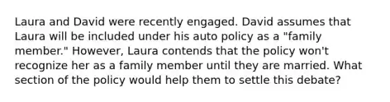 Laura and David were recently engaged. David assumes that Laura will be included under his auto policy as a "family member." However, Laura contends that the policy won't recognize her as a family member until they are married. What section of the policy would help them to settle this debate?