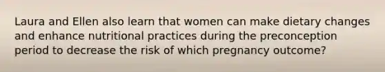 Laura and Ellen also learn that women can make dietary changes and enhance nutritional practices during the preconception period to decrease the risk of which pregnancy outcome?