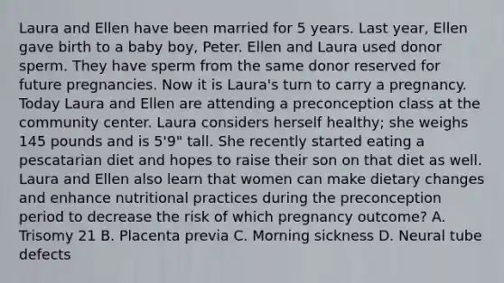 Laura and Ellen have been married for 5 years. Last year, Ellen gave birth to a baby boy, Peter. Ellen and Laura used donor sperm. They have sperm from the same donor reserved for future pregnancies. Now it is Laura's turn to carry a pregnancy. Today Laura and Ellen are attending a preconception class at the community center. Laura considers herself healthy; she weighs 145 pounds and is 5'9" tall. She recently started eating a pescatarian diet and hopes to raise their son on that diet as well. Laura and Ellen also learn that women can make dietary changes and enhance nutritional practices during the preconception period to decrease the risk of which pregnancy outcome? A. Trisomy 21 B. Placenta previa C. Morning sickness D. Neural tube defects