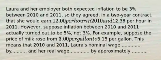 Laura and her employer both expected inflation to be 3% between 2010 and 2011, so they agreed, in a two-year contract, that she would earn 12.00 per hour in 2010 and12.36 per hour in 2011. However, suppose inflation between 2010 and 2011 actually turned out to be 5%, not 3%. For example, suppose the price of milk rose from 3.00 per gallon to3.15 per gallon. This means that 2010 and 2011, Laura's nominal wage .............. by.........., and her real wage.............. by approximately ...........