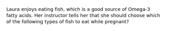 Laura enjoys eating fish, which is a good source of Omega-3 fatty acids. Her instructor tells her that she should choose which of the following types of fish to eat while pregnant?