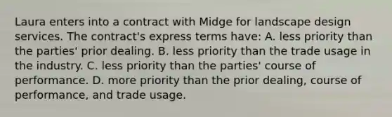 Laura enters into a contract with Midge for landscape design services. The contract's express terms have: A. less priority than the parties' prior dealing. B. less priority than the trade usage in the industry. C. less priority than the parties' course of performance. D. more priority than the prior dealing, course of performance, and trade usage.