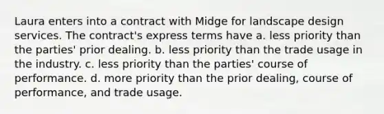 Laura enters into a contract with Midge for landscape design services. The contract's express terms have a. less priority than the parties' prior dealing. b. less priority than the trade usage in the industry. c. less priority than the parties' course of performance. d. more priority than the prior dealing, course of performance, and trade usage.