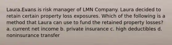 Laura Evans is risk manager of LMN Company. Laura decided to retain certain property loss exposures. Which of the following is a method that Laura can use to fund the retained property losses? a. current net income b. private insurance c. high deductibles d. noninsurance transfer