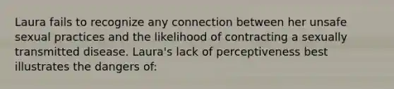 Laura fails to recognize any connection between her unsafe sexual practices and the likelihood of contracting a sexually transmitted disease. Laura's lack of perceptiveness best illustrates the dangers of: