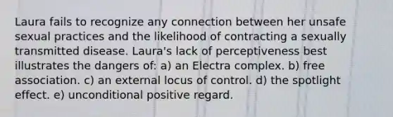 Laura fails to recognize any connection between her unsafe sexual practices and the likelihood of contracting a sexually transmitted disease. Laura's lack of perceptiveness best illustrates the dangers of: a) an Electra complex. b) free association. c) an external locus of control. d) the spotlight effect. e) unconditional positive regard.