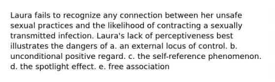 Laura fails to recognize any connection between her unsafe sexual practices and the likelihood of contracting a sexually transmitted infection. Laura's lack of perceptiveness best illustrates the dangers of a. an external locus of control. b. unconditional positive regard. c. the self-reference phenomenon. d. the spotlight effect. e. free association