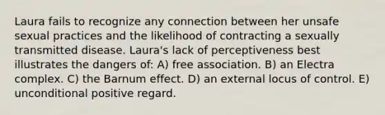 Laura fails to recognize any connection between her unsafe sexual practices and the likelihood of contracting a sexually transmitted disease. Laura's lack of perceptiveness best illustrates the dangers of: A) free association. B) an Electra complex. C) the Barnum effect. D) an external locus of control. E) unconditional positive regard.