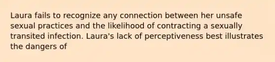 Laura fails to recognize any connection between her unsafe sexual practices and the likelihood of contracting a sexually transited infection. Laura's lack of perceptiveness best illustrates the dangers of