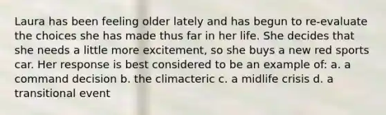 Laura has been feeling older lately and has begun to re-evaluate the choices she has made thus far in her life. She decides that she needs a little more excitement, so she buys a new red sports car. Her response is best considered to be an example of: a. a command decision b. the climacteric c. a midlife crisis d. a transitional event