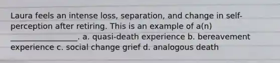 Laura feels an intense loss, separation, and change in self-perception after retiring. This is an example of a(n) _________________. a. quasi-death experience b. bereavement experience c. <a href='https://www.questionai.com/knowledge/kdQZG97efQ-social-change' class='anchor-knowledge'>social change</a> grief d. analogous death