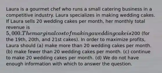 Laura is a gourmet chef who runs a small catering business in a competitive industry. Laura specializes in making wedding cakes. If Laura sells 20 wedding cakes per month, her monthly total revenue is 5,000. The marginal cost of making a wedding cake is200 (for the 19th, 20th, and 21st cakes). In order to maximize profits, Laura should (a) make more than 20 wedding cakes per month. (b) make fewer than 20 wedding cakes per month. (c) continue to make 20 wedding cakes per month. (d) We do not have enough information with which to answer the question.