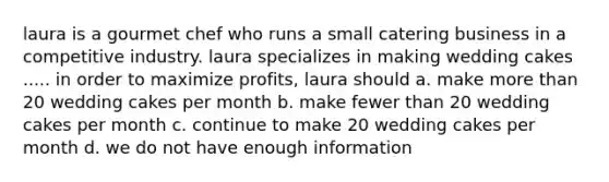 laura is a gourmet chef who runs a small catering business in a competitive industry. laura specializes in making wedding cakes ..... in order to maximize profits, laura should a. make more than 20 wedding cakes per month b. make fewer than 20 wedding cakes per month c. continue to make 20 wedding cakes per month d. we do not have enough information