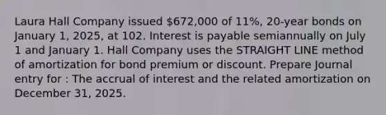 Laura Hall Company issued 672,000 of 11%, 20-year bonds on January 1, 2025, at 102. Interest is payable semiannually on July 1 and January 1. Hall Company uses the STRAIGHT LINE method of amortization for bond premium or discount. Prepare Journal entry for : The accrual of interest and the related amortization on December 31, 2025.