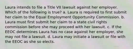 Laura intends to file a Title VII lawsuit against her employer. Which of the following is true? a. Laura is required to first submit her claim to the Equal Employment Opportunity Commission. b. Laura must first submit her claim to a state civil rights commission before she may proceed with her lawsuit. c. If the EEOC determines Laura has no case against her employer, she may not file a lawsuit. d. Laura may initiate a lawsuit or file with the EEOC as she so elects.