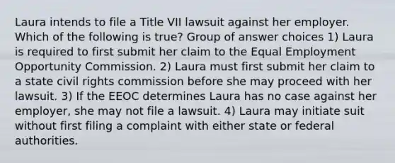 Laura intends to file a Title VII lawsuit against her employer. Which of the following is true? Group of answer choices 1) Laura is required to first submit her claim to the Equal Employment Opportunity Commission. 2) Laura must first submit her claim to a state civil rights commission before she may proceed with her lawsuit. 3) If the EEOC determines Laura has no case against her employer, she may not file a lawsuit. 4) Laura may initiate suit without first filing a complaint with either state or federal authorities.