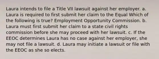 Laura intends to file a Title VII lawsuit against her employer. a. Laura is required to first submit her claim to the Equal Which of the following is true? Employment Opportunity Commission. b. Laura must first submit her claim to a state civil rights commission before she may proceed with her lawsuit. c. If the EEOC determines Laura has no case against her employer, she may not file a lawsuit. d. Laura may initiate a lawsuit or file with the EEOC as she so elects.