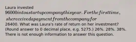 Laura invested 96000 into a startup company this year. For the first time, she received a payment from the company for26400. What was Laura's rate of return on her investment? (Round answer to 0 decimal place, e.g. 5275.) 26%. 28%. 38%. There is not enough information to answer this question.