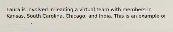 Laura is involved in leading a virtual team with members in Kansas, South Carolina, Chicago, and India. This is an example of __________.