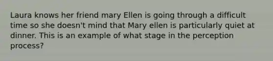 Laura knows her friend mary Ellen is going through a difficult time so she doesn't mind that Mary ellen is particularly quiet at dinner. This is an example of what stage in the perception process?