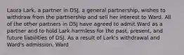 Laura Lark, a partner in DSJ, a general partnership, wishes to withdraw from the partnership and sell her interest to Ward. All of the other partners in DSJ have agreed to admit Ward as a partner and to hold Lark harmless for the past, present, and future liabilities of DSJ. As a result of Lark's withdrawal and Ward's admission, Ward