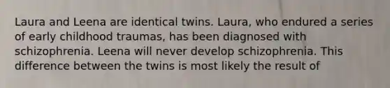 Laura and Leena are identical twins. Laura, who endured a series of early childhood traumas, has been diagnosed with schizophrenia. Leena will never develop schizophrenia. This difference between the twins is most likely the result of