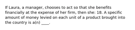 If Laura, a manager, chooses to act so that she benefits financially at the expense of her firm, then she: 18. A specific amount of money levied on each unit of a product brought into the country is a(n) ____.