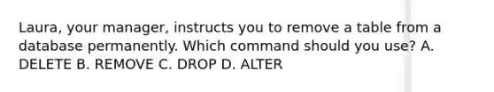 Laura, your manager, instructs you to remove a table from a database permanently. Which command should you use? A. DELETE B. REMOVE C. DROP D. ALTER