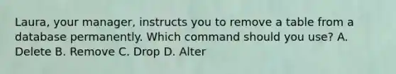 Laura, your manager, instructs you to remove a table from a database permanently. Which command should you use? A. Delete B. Remove C. Drop D. Alter