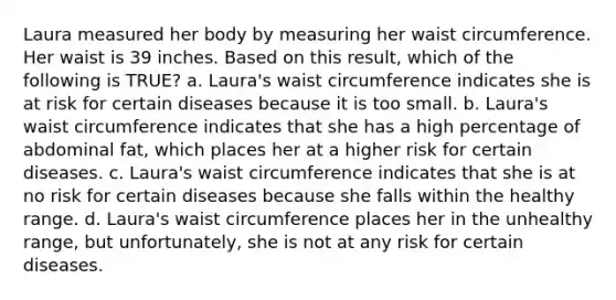 Laura measured her body by measuring her waist circumference. Her waist is 39 inches. Based on this result, which of the following is TRUE? a. Laura's waist circumference indicates she is at risk for certain diseases because it is too small. b. Laura's waist circumference indicates that she has a high percentage of abdominal fat, which places her at a higher risk for certain diseases. c. Laura's waist circumference indicates that she is at no risk for certain diseases because she falls within the healthy range. d. Laura's waist circumference places her in the unhealthy range, but unfortunately, she is not at any risk for certain diseases.